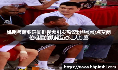 姚明与萧亚轩同框视频引发热议粉丝纷纷点赞两位明星的默契互动让人惊喜